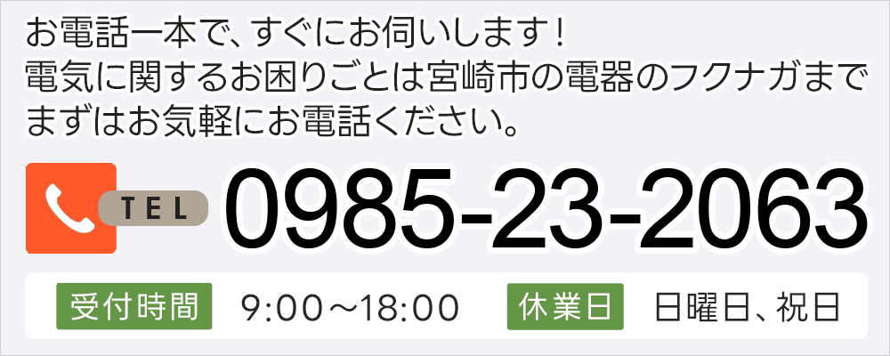お電話一本で、すぐにお伺いします！電気に関するお困りごとは宮崎市の電器のフクナガまで まずはお気軽にお電話ください。0985-23-2063 営業時間 9:00～18:00 休業日 日曜日、祝日